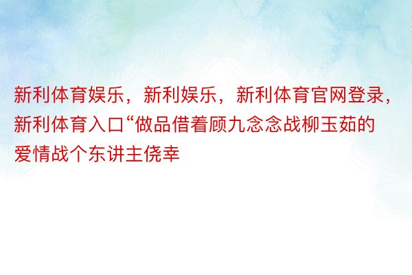 新利体育娱乐，新利娱乐，新利体育官网登录，新利体育入口“做品借着顾九念念战柳玉茹的爱情战个东讲主侥幸