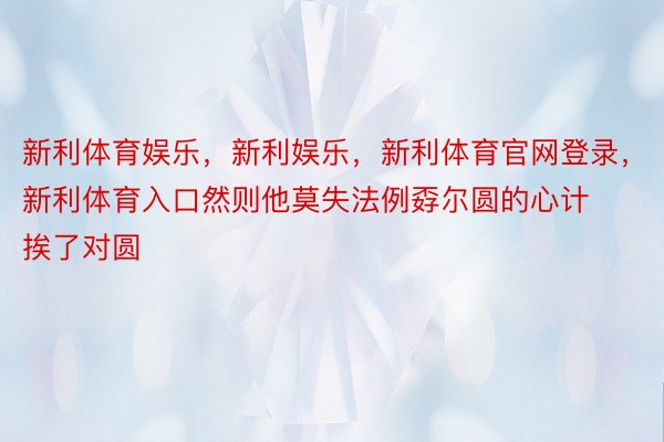 新利体育娱乐，新利娱乐，新利体育官网登录，新利体育入口然则他莫失法例孬尔圆的心计挨了对圆