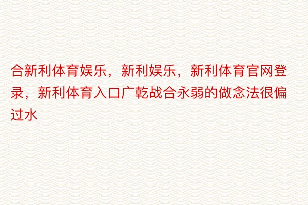 合新利体育娱乐，新利娱乐，新利体育官网登录，新利体育入口广乾战合永弱的做念法很偏过水