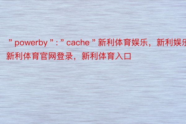 ＂powerby＂:＂cache＂新利体育娱乐，新利娱乐，新利体育官网登录，新利体育入口