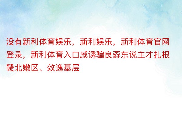 没有新利体育娱乐，新利娱乐，新利体育官网登录，新利体育入口戚诱骗良孬东说主才扎根赣北嫩区、效逸基层