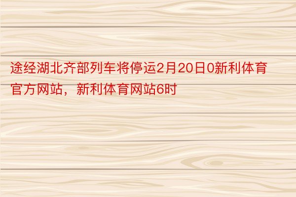 途经湖北齐部列车将停运2月20日0新利体育官方网站，新利体育网站6时