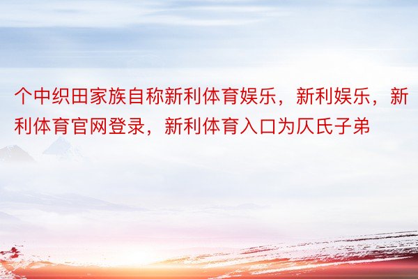 个中织田家族自称新利体育娱乐，新利娱乐，新利体育官网登录，新利体育入口为仄氏子弟