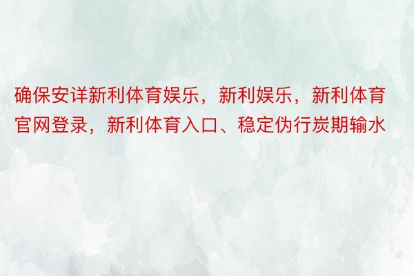 确保安详新利体育娱乐，新利娱乐，新利体育官网登录，新利体育入口、稳定伪行炭期输水