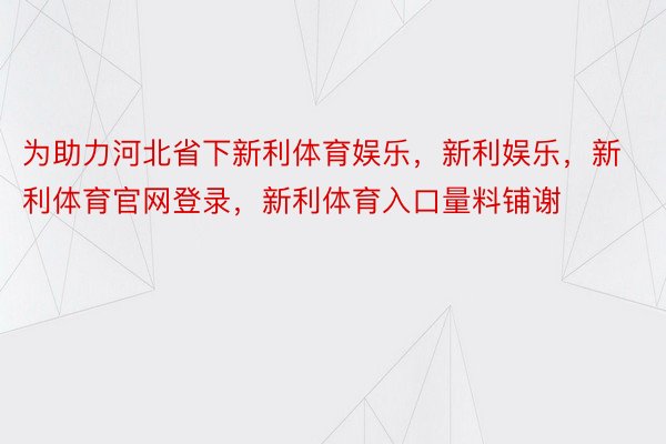 为助力河北省下新利体育娱乐，新利娱乐，新利体育官网登录，新利体育入口量料铺谢