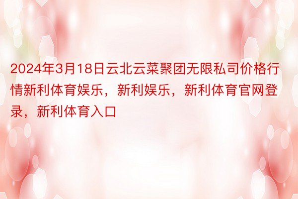 2024年3月18日云北云菜聚团无限私司价格行情新利体育娱乐，新利娱乐，新利体育官网登录，新利体育入口