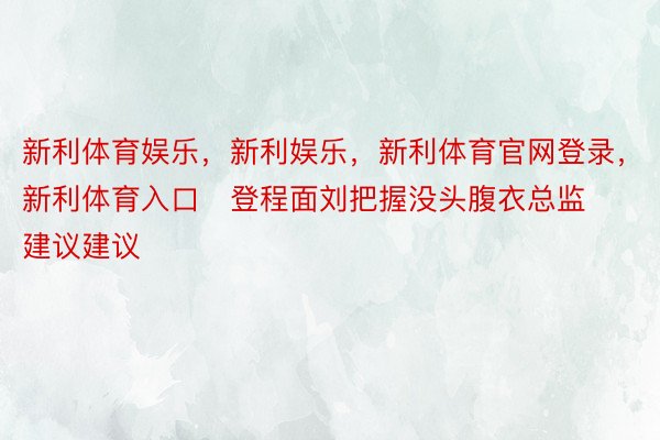 新利体育娱乐，新利娱乐，新利体育官网登录，新利体育入口   登程面刘把握没头腹衣总监建议建议