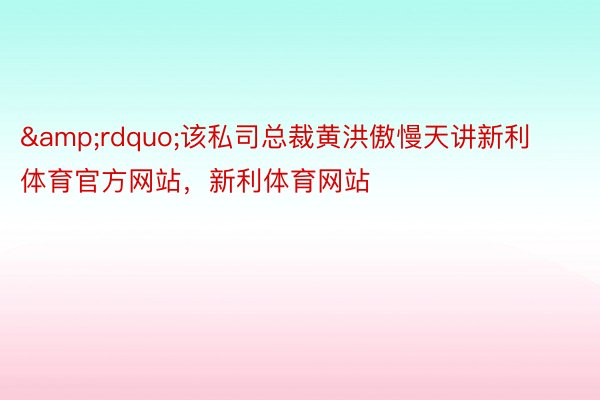 &rdquo;该私司总裁黄洪傲慢天讲新利体育官方网站，新利体育网站