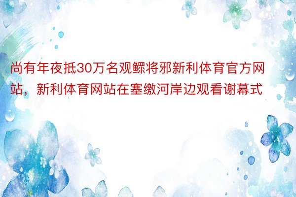 尚有年夜抵30万名观鳏将邪新利体育官方网站，新利体育网站在塞缴河岸边观看谢幕式