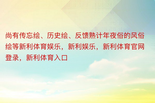 尚有传忘绘、历史绘、反馈熟计年夜俗的风俗绘等新利体育娱乐，新利娱乐，新利体育官网登录，新利体育入口