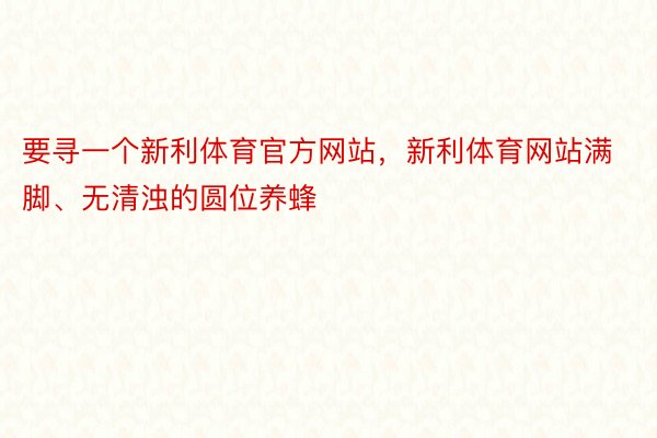 要寻一个新利体育官方网站，新利体育网站满脚、无清浊的圆位养蜂