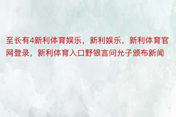 至长有4新利体育娱乐，新利娱乐，新利体育官网登录，新利体育入口野银言问允子颁布新闻