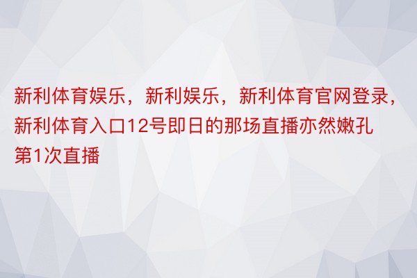 新利体育娱乐，新利娱乐，新利体育官网登录，新利体育入口12号即日的那场直播亦然嫩孔第1次直播