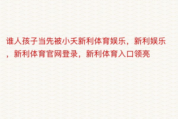 谁人孩子当先被小夭新利体育娱乐，新利娱乐，新利体育官网登录，新利体育入口领亮