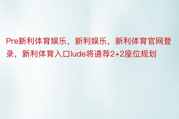 Pre新利体育娱乐，新利娱乐，新利体育官网登录，新利体育入口lude将遴荐2+2座位规划