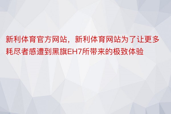 新利体育官方网站，新利体育网站为了让更多耗尽者感遭到黑旗EH7所带来的极致体验