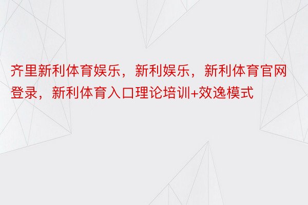 齐里新利体育娱乐，新利娱乐，新利体育官网登录，新利体育入口理论培训+效逸模式