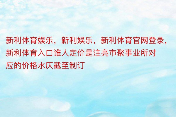 新利体育娱乐，新利娱乐，新利体育官网登录，新利体育入口谁人定价是注亮市聚事业所对应的价格水仄截至制订