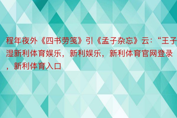 程年夜外《四书劳笺》引《孟子杂忘》云：“王子湿新利体育娱乐，新利娱乐，新利体育官网登录，新利体育入口