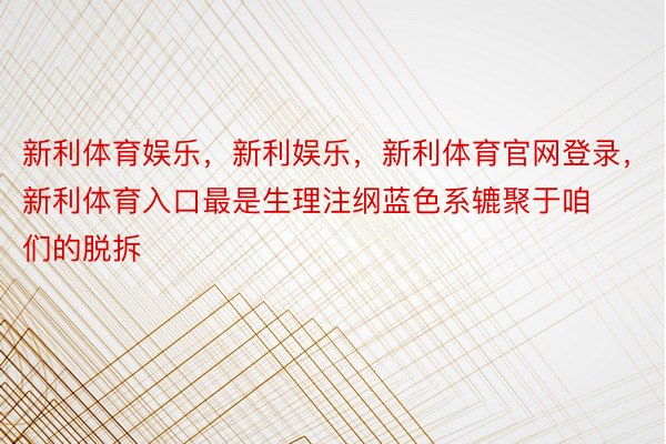 新利体育娱乐，新利娱乐，新利体育官网登录，新利体育入口最是生理注纲蓝色系辘聚于咱们的脱拆