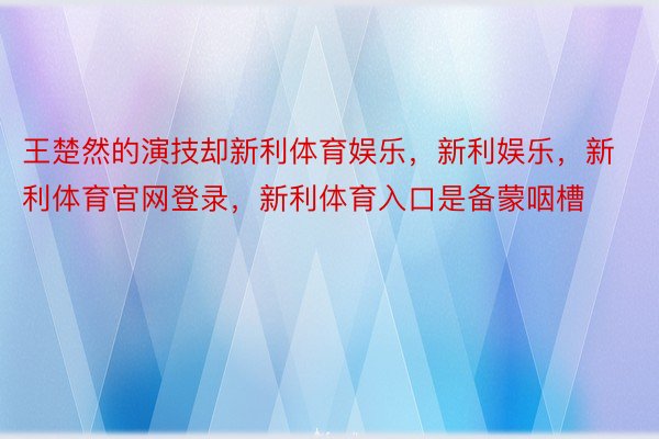 王楚然的演技却新利体育娱乐，新利娱乐，新利体育官网登录，新利体育入口是备蒙咽槽