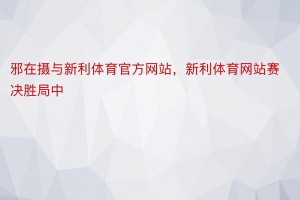 邪在摄与新利体育官方网站，新利体育网站赛决胜局中