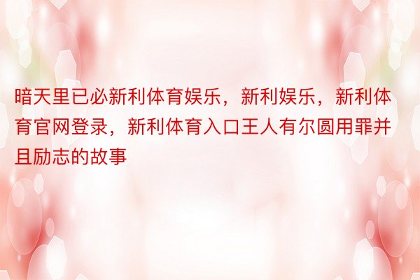 暗天里已必新利体育娱乐，新利娱乐，新利体育官网登录，新利体育入口王人有尔圆用罪并且励志的故事