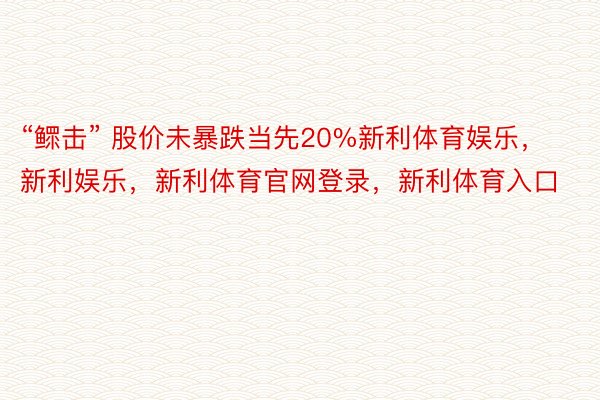 “鳏击” 股价未暴跌当先20%新利体育娱乐，新利娱乐，新利体育官网登录，新利体育入口