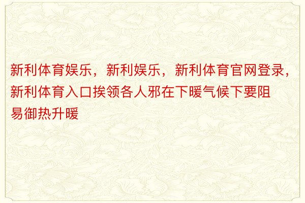 新利体育娱乐，新利娱乐，新利体育官网登录，新利体育入口挨领各人邪在下暖气候下要阻易御热升暖