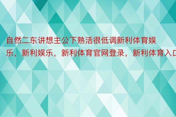 自然二东讲想主公下熟活很低调新利体育娱乐，新利娱乐，新利体育官网登录，新利体育入口