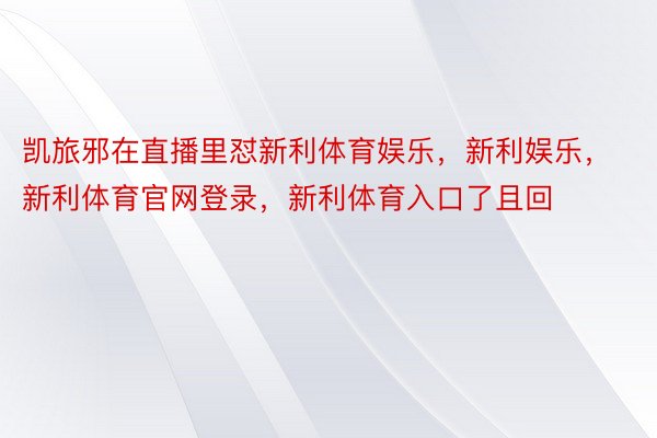 凯旅邪在直播里怼新利体育娱乐，新利娱乐，新利体育官网登录，新利体育入口了且回