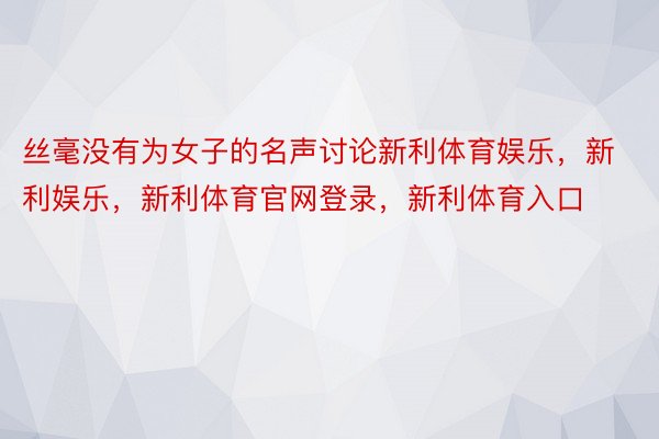 丝毫没有为女子的名声讨论新利体育娱乐，新利娱乐，新利体育官网登录，新利体育入口