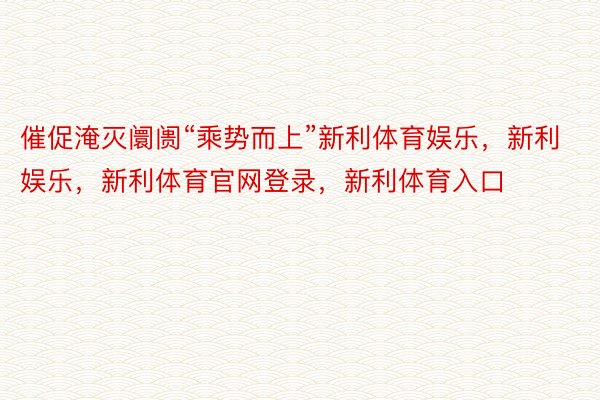 催促淹灭阛阓“乘势而上”新利体育娱乐，新利娱乐，新利体育官网登录，新利体育入口