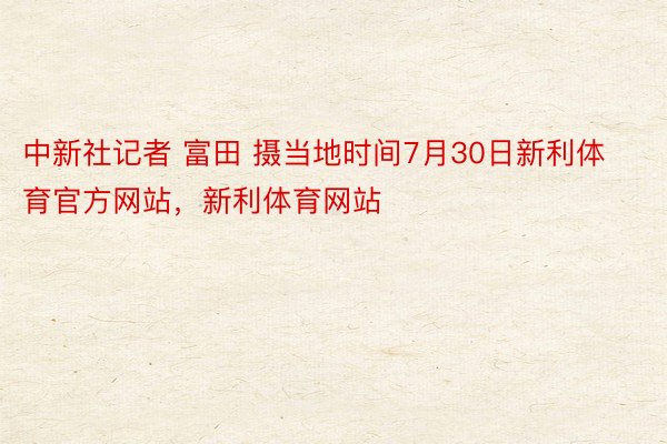 中新社记者 富田 摄当地时间7月30日新利体育官方网站，新利体育网站