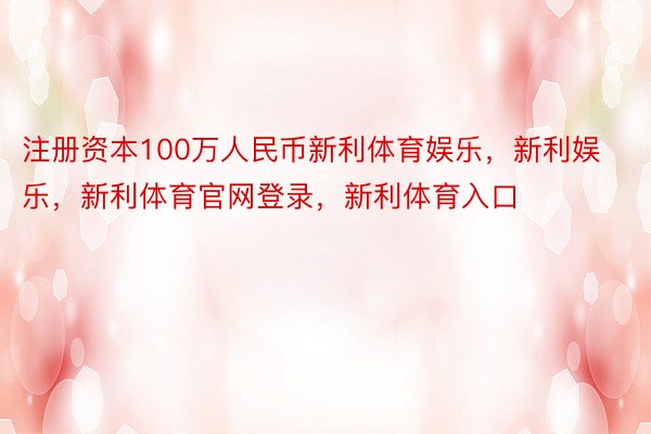 注册资本100万人民币新利体育娱乐，新利娱乐，新利体育官网登录，新利体育入口