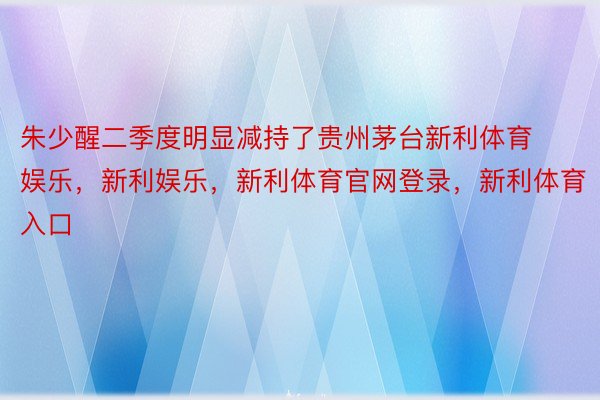 朱少醒二季度明显减持了贵州茅台新利体育娱乐，新利娱乐，新利体育官网登录，新利体育入口