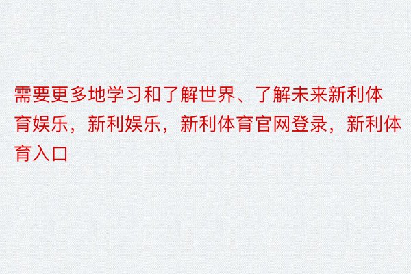 需要更多地学习和了解世界、了解未来新利体育娱乐，新利娱乐，新利体育官网登录，新利体育入口