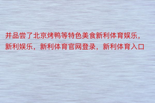 并品尝了北京烤鸭等特色美食新利体育娱乐，新利娱乐，新利体育官网登录，新利体育入口