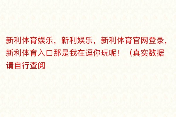 新利体育娱乐，新利娱乐，新利体育官网登录，新利体育入口那是我在逗你玩呢！（真实数据请自行查阅